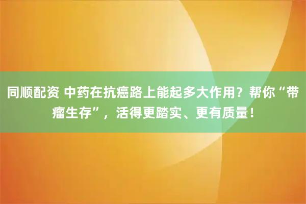 同顺配资 中药在抗癌路上能起多大作用？帮你“带瘤生存”，活得更踏实、更有质量！
