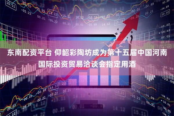 东南配资平台 仰韶彩陶坊成为第十五届中国河南国际投资贸易洽谈会指定用酒
