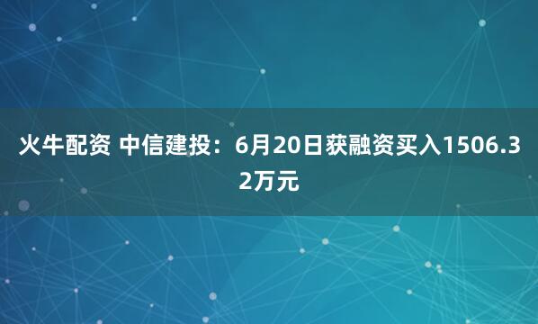 火牛配资 中信建投：6月20日获融资买入1506.32万元