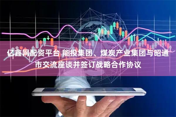 亿鑫网配资平台 能投集团、煤炭产业集团与昭通市交流座谈并签订战略合作协议