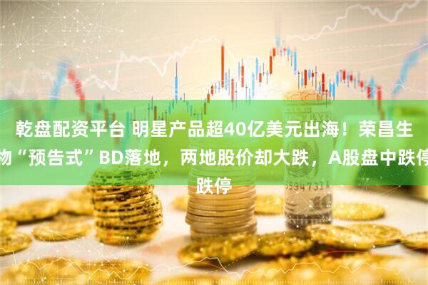 乾盘配资平台 明星产品超40亿美元出海！荣昌生物“预告式”BD落地，两地股价却大跌，A股盘中跌停