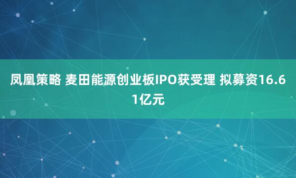 凤凰策略 麦田能源创业板IPO获受理 拟募资16.61亿元