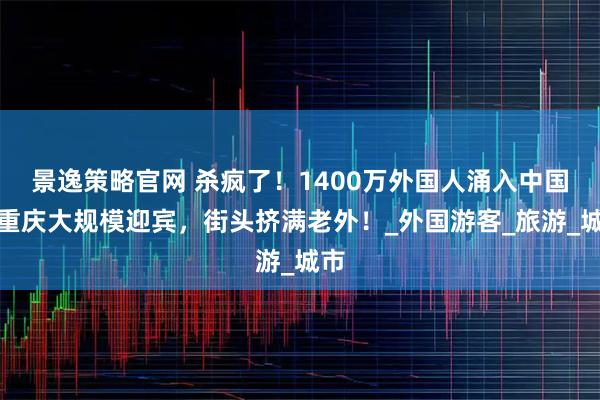 景逸策略官网 杀疯了！1400万外国人涌入中国，重庆大规模迎宾，街头挤满老外！_外国游客_旅游_城市