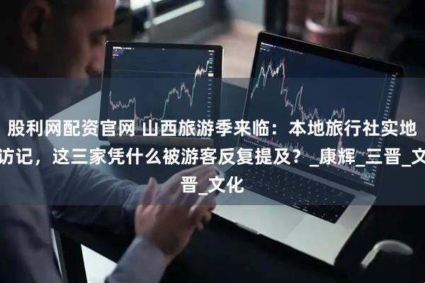 股利网配资官网 山西旅游季来临：本地旅行社实地探访记，这三家凭什么被游客反复提及？_康辉_三晋_文化