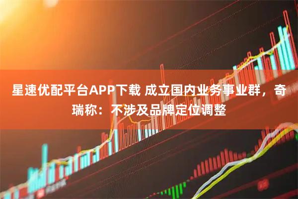 星速优配平台APP下载 成立国内业务事业群，奇瑞称：不涉及品牌定位调整