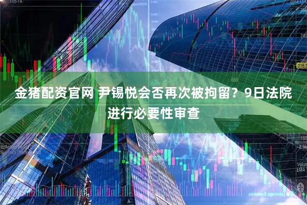 金猪配资官网 尹锡悦会否再次被拘留？9日法院进行必要性审查
