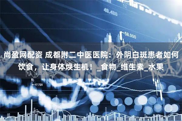 尚盈网配资 成都附二中医医院：外阴白斑患者如何饮食，让身体焕生机！_食物_维生素_水果