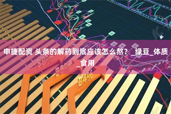 申捷配资 头条的解药到底应该怎么熬？_绿豆_体质_食用