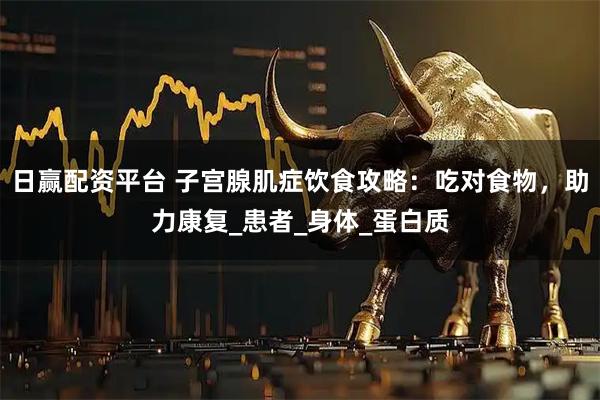 日赢配资平台 子宫腺肌症饮食攻略：吃对食物，助力康复_患者_身体_蛋白质
