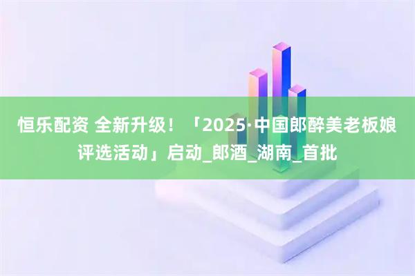 恒乐配资 全新升级！「2025·中国郎醉美老板娘评选活动」启动_郎酒_湖南_首批