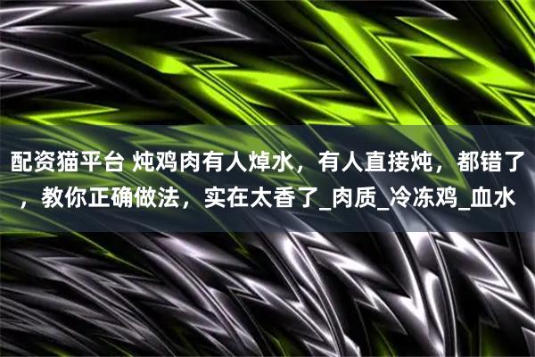 配资猫平台 炖鸡肉有人焯水，有人直接炖，都错了，教你正确做法，实在太香了_肉质_冷冻鸡_血水