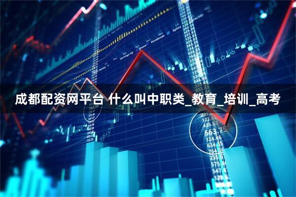 成都配资网平台 什么叫中职类_教育_培训_高考