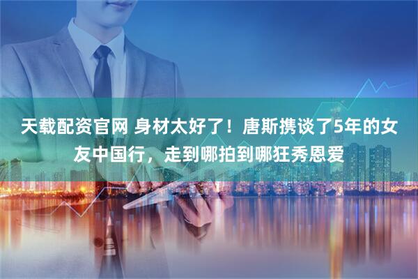 天载配资官网 身材太好了！唐斯携谈了5年的女友中国行，走到哪拍到哪狂秀恩爱
