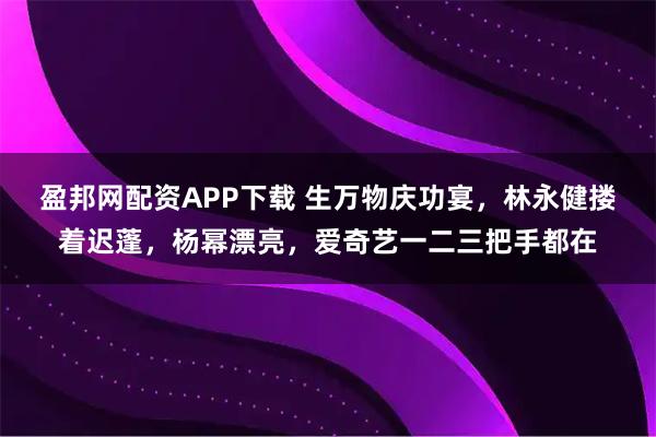 盈邦网配资APP下载 生万物庆功宴，林永健搂着迟蓬，杨幂漂亮，爱奇艺一二三把手都在