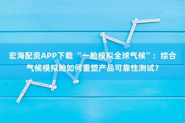 宏海配资APP下载 “一舱模拟全球气候”：综合气候模拟舱如何重塑产品可靠性测试？