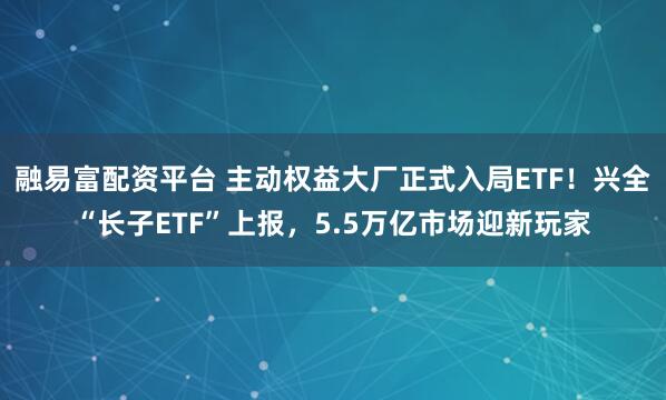 融易富配资平台 主动权益大厂正式入局ETF！兴全“长子ETF”上报，5.5万亿市场迎新玩家