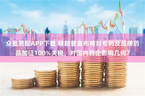 众盈易配APP下载 特朗普宣布将对专利及品牌药品加征100%关税，对国内药企影响几何？