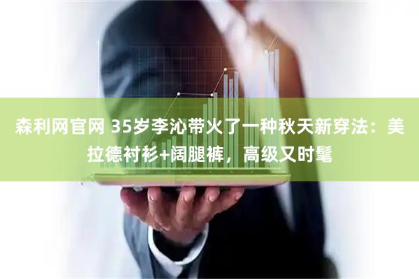 森利网官网 35岁李沁带火了一种秋天新穿法：美拉德衬衫+阔腿裤，高级又时髦