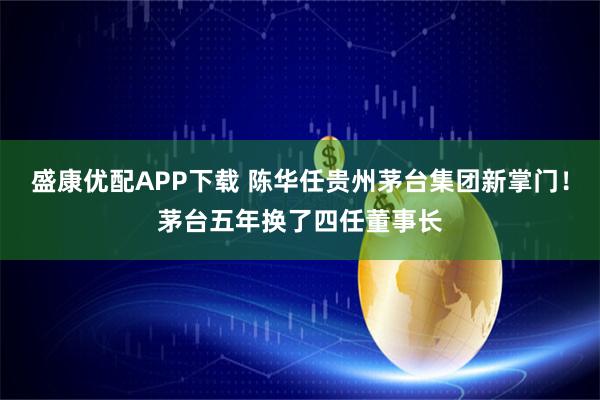 盛康优配APP下载 陈华任贵州茅台集团新掌门！茅台五年换了四任董事长