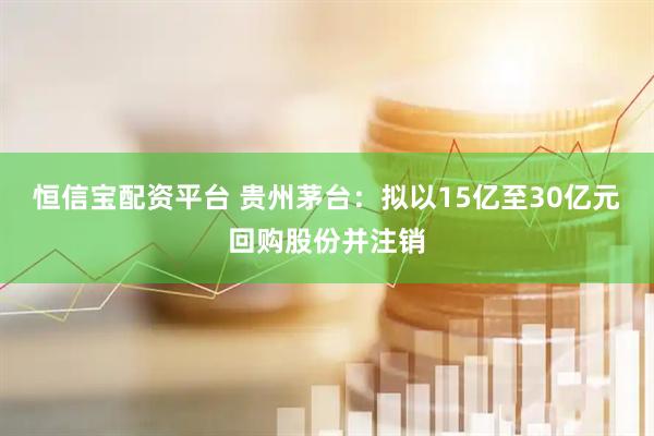 恒信宝配资平台 贵州茅台：拟以15亿至30亿元回购股份并注销