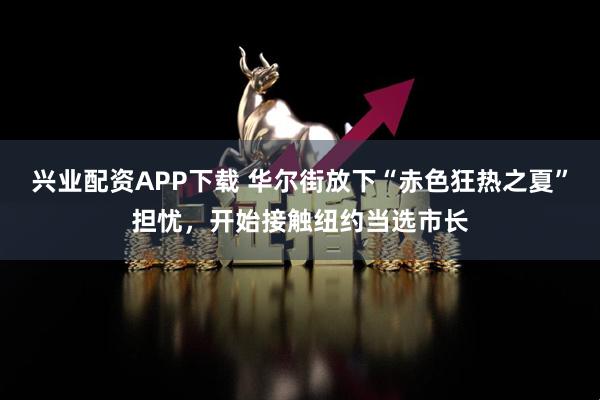 兴业配资APP下载 华尔街放下“赤色狂热之夏”担忧，开始接触纽约当选市长