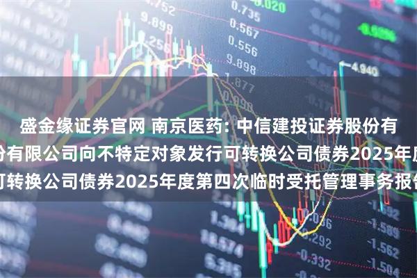 盛金缘证券官网 南京医药: 中信建投证券股份有限公司关于南京医药股份有限公司向不特定对象发行可转换公司债券2025年度第四次临时受托管理事务报告
