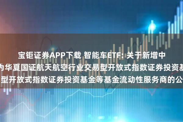 宝钜证券APP下载 智能车ETF: 关于新增中国银河证券股份有限公司为华夏国证航天航空行业交易型开放式指数证券投资基金等基金流动性服务商的公告