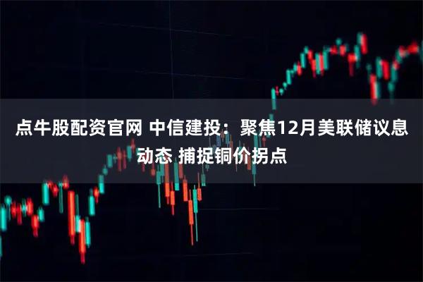点牛股配资官网 中信建投：聚焦12月美联储议息动态 捕捉铜价拐点