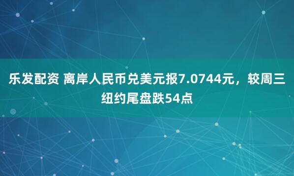 乐发配资 离岸人民币兑美元报7.0744元，较周三纽约尾盘跌54点