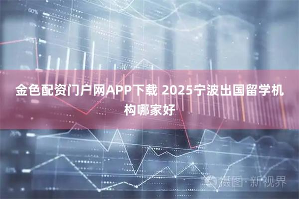 金色配资门户网APP下载 2025宁波出国留学机构哪家好