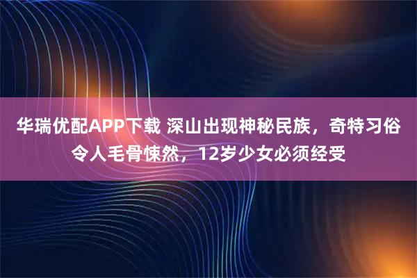 华瑞优配APP下载 深山出现神秘民族，奇特习俗令人毛骨悚然，12岁少女必须经受