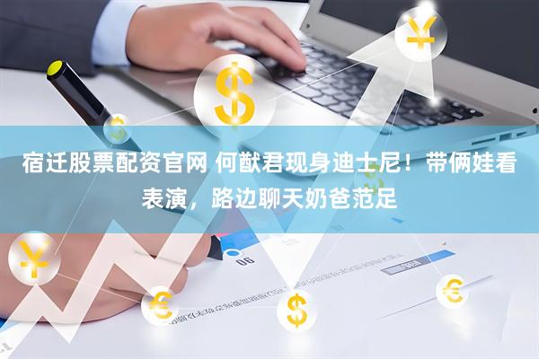 宿迁股票配资官网 何猷君现身迪士尼！带俩娃看表演，路边聊天奶爸范足
