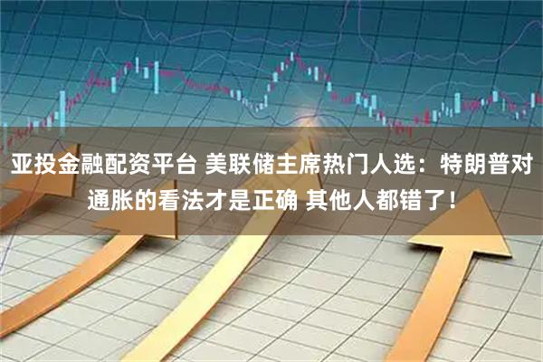 亚投金融配资平台 美联储主席热门人选：特朗普对通胀的看法才是正确 其他人都错了！