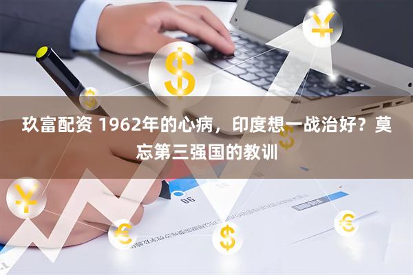 玖富配资 1962年的心病，印度想一战治好？莫忘第三强国的教训