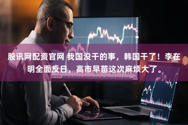 股讯网配资官网 我国没干的事，韩国干了！李在明全面反日，高市早苗这次麻烦大了。