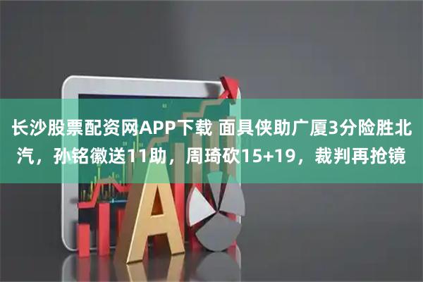 长沙股票配资网APP下载 面具侠助广厦3分险胜北汽，孙铭徽送11助，周琦砍15+19，裁判再抢镜