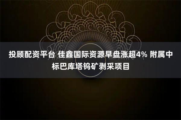 投顾配资平台 佳鑫国际资源早盘涨超4% 附属中标巴库塔钨矿剥采项目