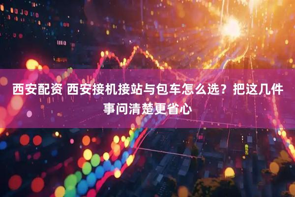 西安配资 西安接机接站与包车怎么选？把这几件事问清楚更省心