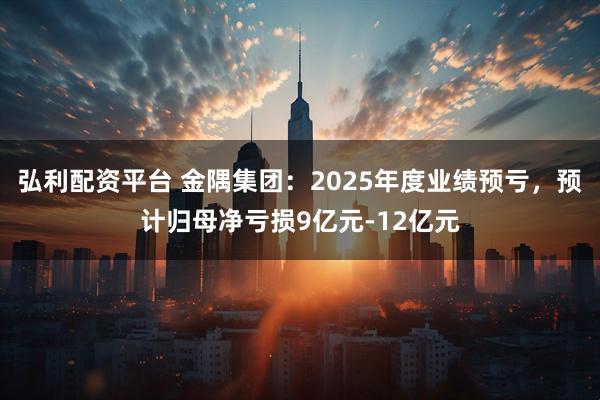 弘利配资平台 金隅集团：2025年度业绩预亏，预计归母净亏损9亿元-12亿元
