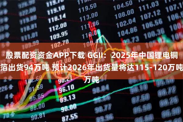 股票配资资金APP下载 GGII：2025年中国锂电铜箔出货94万吨 预计2026年出货量将达115-120万吨
