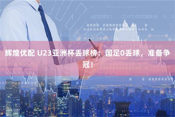 辉煌优配 U23亚洲杯丢球榜：国足0丢球，准备争冠！
