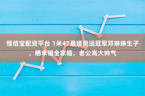 恒信宝配资平台 1米47最矮奥运冠军邓琳琳生子，晒幸福全家福，老公高大帅气
