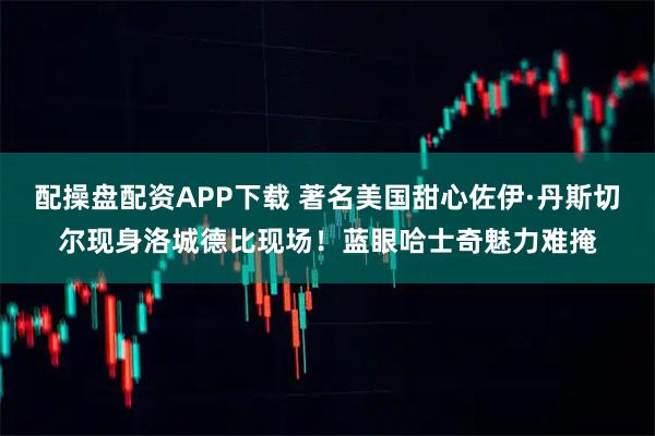 配操盘配资APP下载 著名美国甜心佐伊·丹斯切尔现身洛城德比现场！蓝眼哈士奇魅力难掩