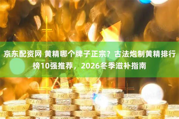 京东配资网 黄精哪个牌子正宗？古法炮制黄精排行榜10强推荐，2026冬季滋补指南