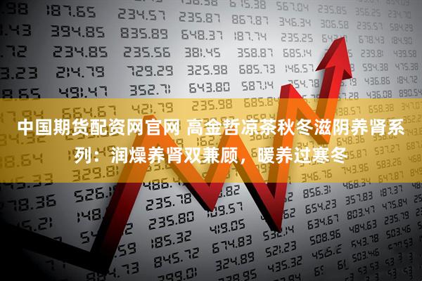 中国期货配资网官网 高金哲凉茶秋冬滋阴养肾系列：润燥养肾双兼顾，暖养过寒冬