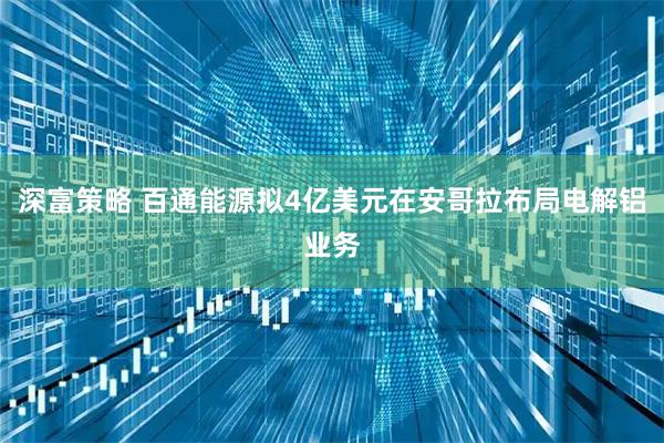 深富策略 百通能源拟4亿美元在安哥拉布局电解铝业务