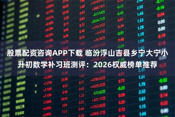 股票配资咨询APP下载 临汾浮山吉县乡宁大宁小升初数学补习班测评：2026权威榜单推荐
