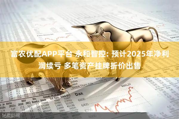 富农优配APP平台 永和智控: 预计2025年净利润续亏 多笔资产挂牌折价出售