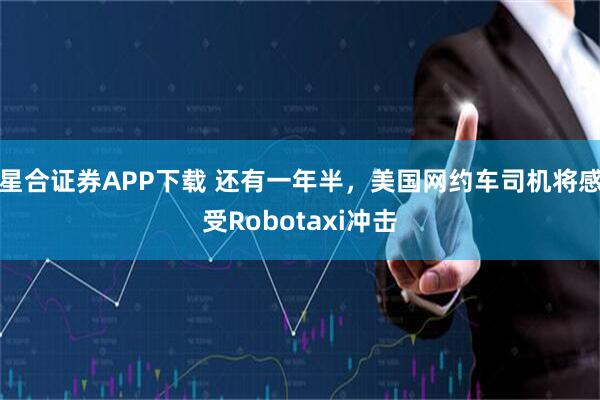 星合证券APP下载 还有一年半，美国网约车司机将感受Robotaxi冲击