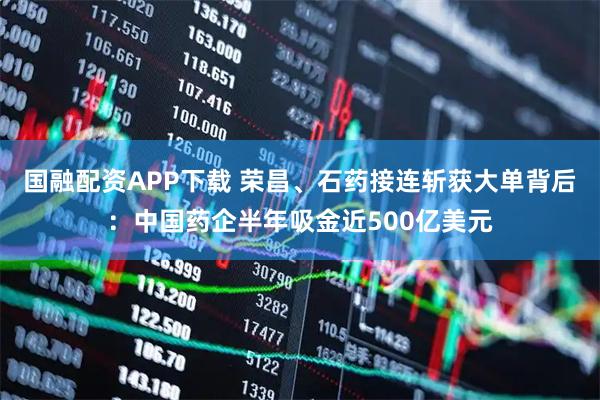 国融配资APP下载 荣昌、石药接连斩获大单背后：中国药企半年吸金近500亿美元